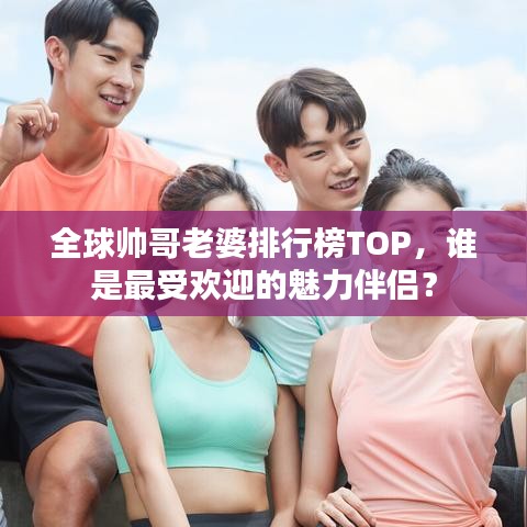 全球帥哥老婆排行榜TOP,誰是最受歡迎的魅力伴侶?