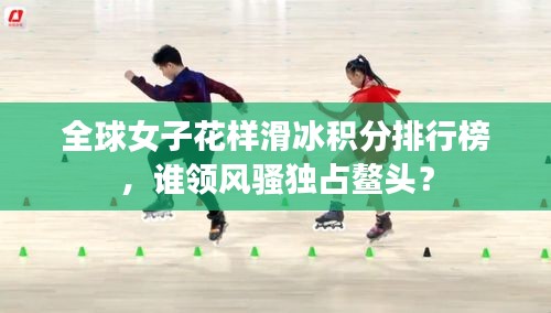 全球女子花樣滑冰積分排行榜,誰領風騷獨占鰲頭?