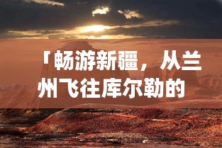 「暢游新疆,從蘭州飛往庫爾勒的絕美之旅攻略」