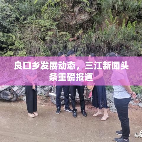 良口鄉(xiāng)發(fā)展動(dòng)態(tài),三江新聞?lì)^條重磅報(bào)道