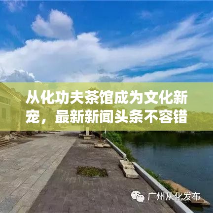 從化功夫茶館成為文化新寵,最新新聞?lì)^條不容錯(cuò)過