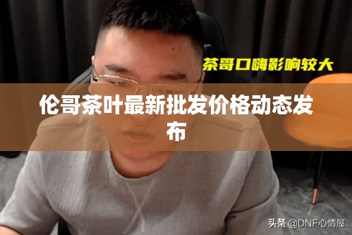 倫哥茶葉最新批發價格動態發布