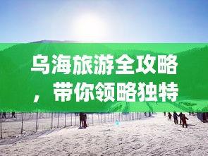 烏海旅游全攻略,帶你領(lǐng)略獨(dú)特魅力!