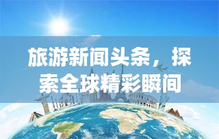 旅游新聞頭條,探索全球精彩瞬間,領略無限風光