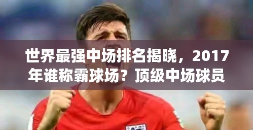 世界最強中場排名揭曉,2017年誰稱霸球場?頂級中場球員盤點!