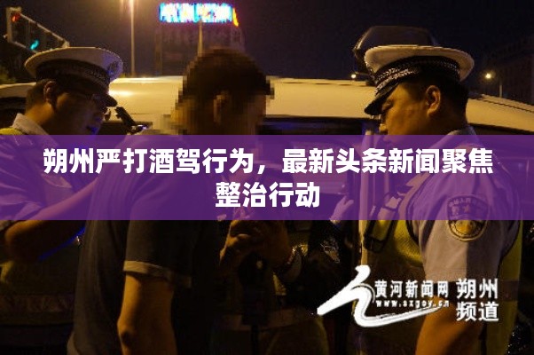朔州嚴打酒駕行為，最新頭條新聞聚焦整治行動
