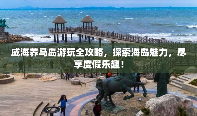 威海養馬島游玩全攻略,探索海島魅力,盡享度假樂趣!