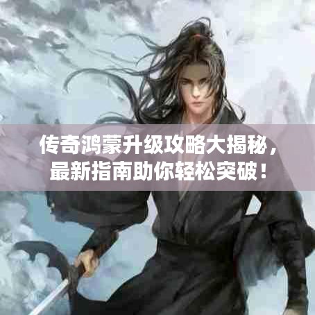傳奇鴻蒙升級(jí)攻略大揭秘，最新指南助你輕松突破！