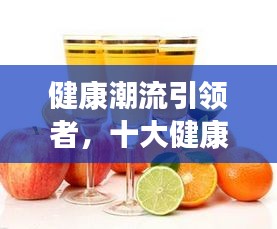 健康潮流引領(lǐng)者,十大健康飲料排名榜單揭曉