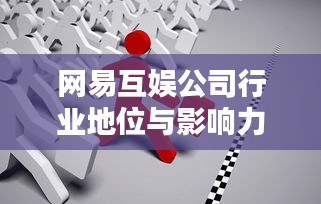 網易互娛公司行業地位與影響力深度解析