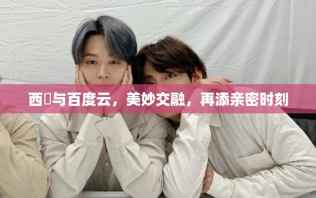 西旻與百度云,美妙交融,再添親密時刻