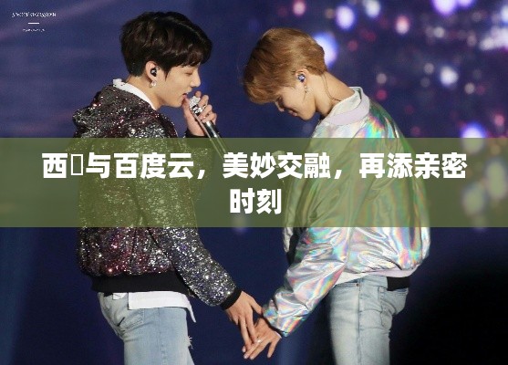 西旻與百度云,美妙交融,再添親密時刻