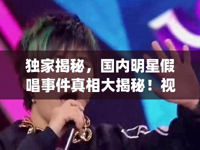 獨家揭秘,國內明星假唱事件真相大揭秘!視頻曝光真相