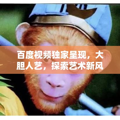 百度視頻獨家呈現，大膽人藝，探索藝術新風尚，引領無限可能！