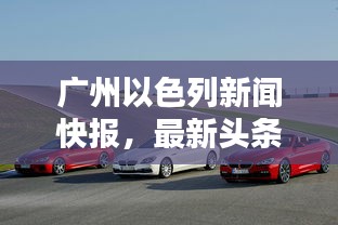 廣州以色列新聞快報,最新頭條動態(tài)一網(wǎng)打盡