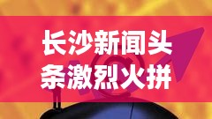 長沙新聞頭條激烈火拼！