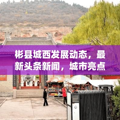 彬縣城西發展動態,最新頭條新聞,城市亮點一網打盡