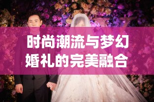 時尚潮流與夢幻婚禮的完美融合,今日新娘頭條揭秘最新婚禮風尚