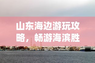 山東海邊游玩攻略，暢游海濱勝地，盡享愜意時光！