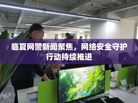 臨夏網警新聞聚焦,網絡安全守護行動持續推進