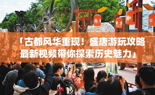 「古都風華重現!盛唐游玩攻略最新視頻帶你探索歷史魅力」