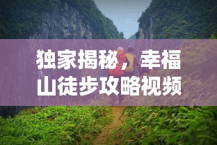 獨家揭秘,幸福山徒步攻略視頻,帶你領略絕美自然風光!