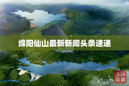 綿陽仙山最新新聞頭條速遞