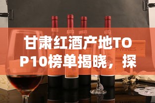 甘肅紅酒產地TOP10榜單揭曉,探秘前十名紅酒之鄉的魅力