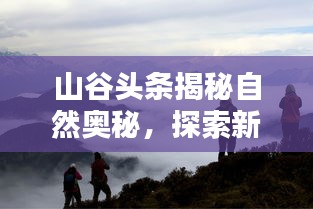 山谷頭條揭秘自然奧秘,探索新篇章,領略自然之美