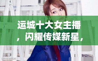 運(yùn)城十大女主播,閃耀傳媒新星,引領(lǐng)風(fēng)尚潮流