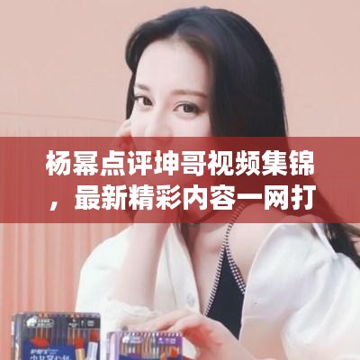 楊冪點評坤哥視頻集錦,最新精彩內(nèi)容一網(wǎng)打盡