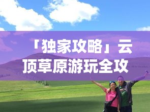 「獨家攻略」云頂草原游玩全攻略，讓你暢游草原不迷路！