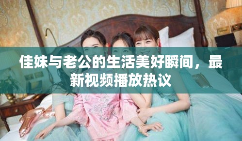 佳妹與老公的生活美好瞬間,最新視頻播放熱議