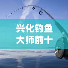 興化釣魚大師前十名榜單揭曉，垂釣界翹楚引領風潮！