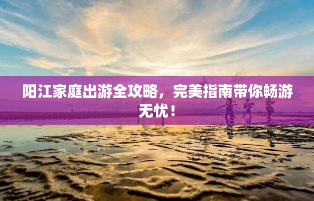 陽(yáng)江家庭出游全攻略,完美指南帶你暢游無(wú)憂!