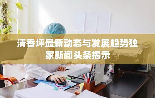 清香坪最新動態與發展趨勢獨家新聞頭條揭示