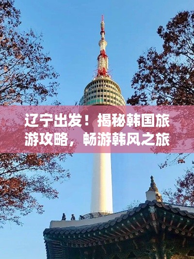 遼寧出發!揭秘韓國旅游攻略,暢游韓風之旅!