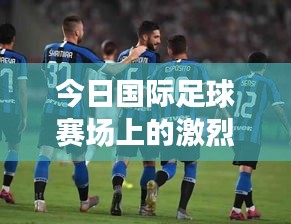 今日國際足球賽場上的激烈對決,最新戰報搶鮮看!