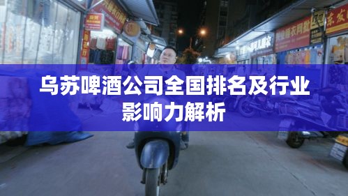烏蘇啤酒公司全國排名及行業(yè)影響力解析