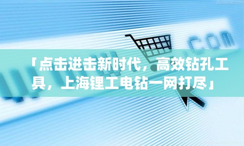 「點擊進擊新時代，高效鉆孔工具，上海鋰工電鉆一網打盡」