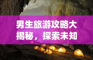 男生旅游攻略大揭秘,探索未知世界的精彩之旅!