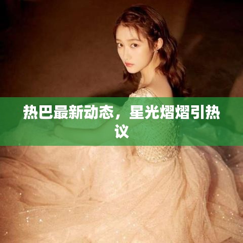 熱巴最新動態,星光熠熠引熱議