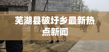 蕪湖縣破圩鄉最新熱點新聞
