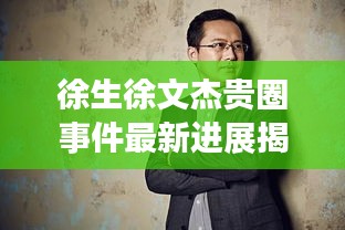 徐生徐文杰貴圈事件最新進展揭秘,真相究竟如何?