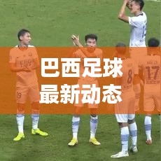 巴西足球最新動態,實時更新比分與運動員表現概覽