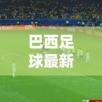 巴西足球最新動態,實時更新比分與運動員表現概覽