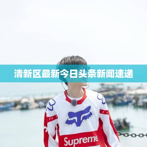清新區(qū)最新今日頭條新聞速遞