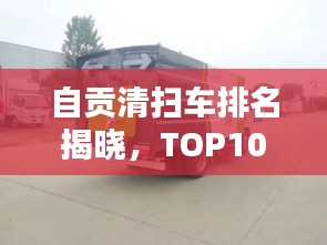 自貢清掃車排名揭曉,TOP10榜單,專業(yè)清潔之選!
