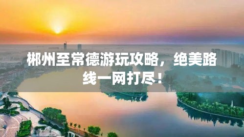 郴州至常德游玩攻略,絕美路線一網(wǎng)打盡!