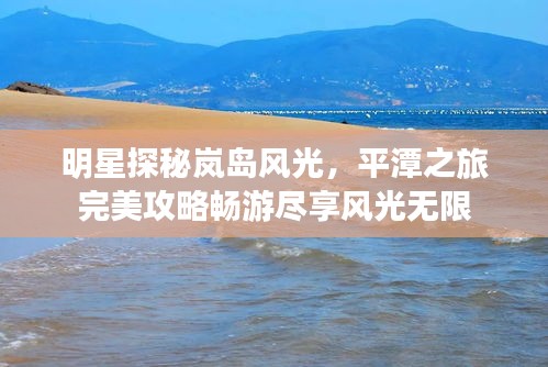 明星探秘嵐島風光,平潭之旅完美攻略暢游盡享風光無限